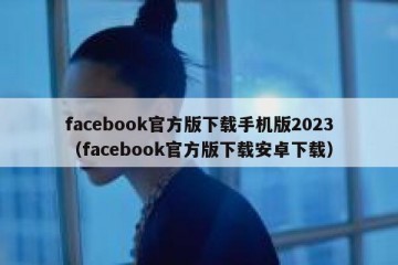 facebook官方版下载手机版2023（facebook官方版下载安卓下载）