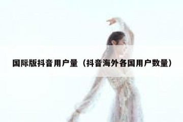 国际版抖音用户量（抖音海外各国用户数量）