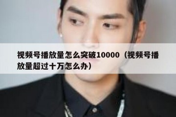 视频号播放量怎么突破10000（视频号播放量超过十万怎么办）