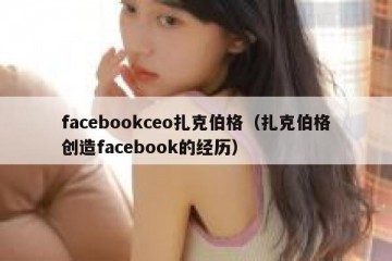 facebookceo扎克伯格（扎克伯格创造facebook的经历）