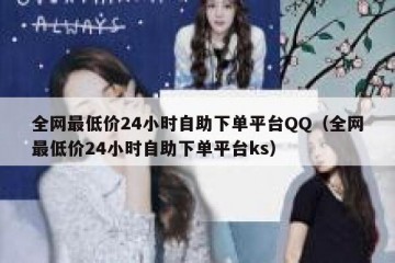 全网最低价24小时自助下单平台QQ（全网最低价24小时自助下单平台ks）