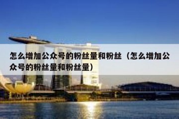 怎么增加公众号的粉丝量和粉丝（怎么增加公众号的粉丝量和粉丝量）