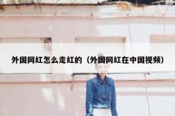 外国网红怎么走红的（外国网红在中国视频）