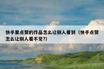 快手里点赞的作品怎么让别人看到（快手点赞怎么让别人看不见?）