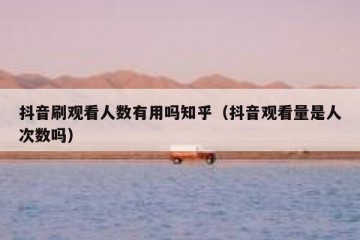 抖音刷观看人数有用吗知乎（抖音观看量是人次数吗）