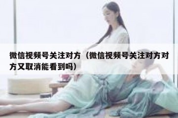微信视频号关注对方（微信视频号关注对方对方又取消能看到吗）