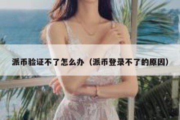 派币验证不了怎么办（派币登录不了的原因）