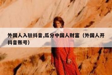 外国人入驻抖音,瓜分中国人财富（外国人开抖音账号）