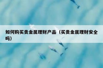 如何购买贵金属理财产品（买贵金属理财安全吗）