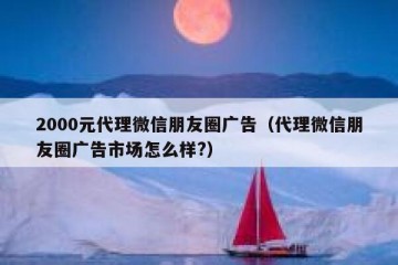 2000元代理微信朋友圈广告（代理微信朋友圈广告市场怎么样?）