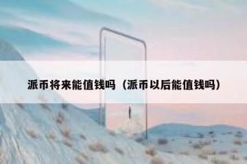 派币将来能值钱吗（派币以后能值钱吗）