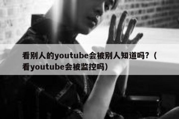 看别人的youtube会被别人知道吗?（看youtube会被监控吗）