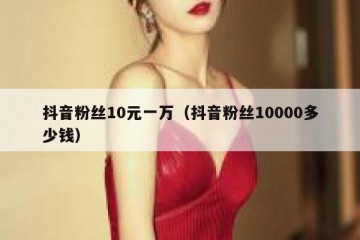 抖音粉丝10元一万（抖音粉丝10000多少钱）