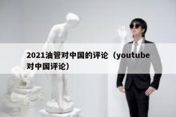 2021油管对中国的评论（youtube对中国评论）