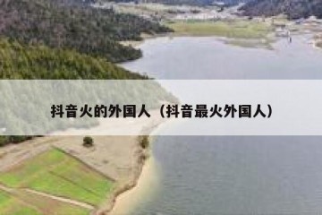 抖音火的外国人（抖音最火外国人）