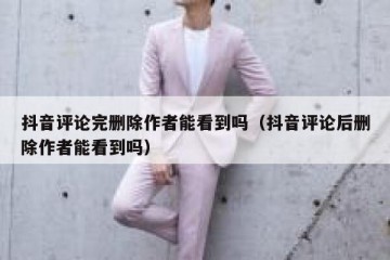 抖音评论完删除作者能看到吗（抖音评论后删除作者能看到吗）