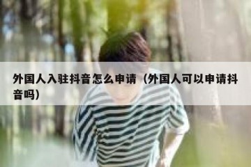 外国人入驻抖音怎么申请（外国人可以申请抖音吗）