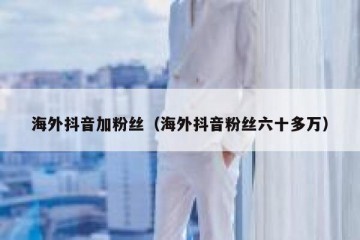 海外抖音加粉丝（海外抖音粉丝六十多万）