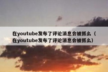 在youtube发布了评论消息会被抓么（在youtube发布了评论消息会被抓么）