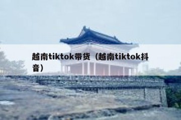 越南tiktok带货（越南tiktok抖音）