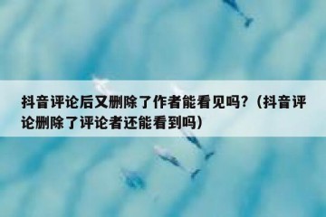 抖音评论后又删除了作者能看见吗?（抖音评论删除了评论者还能看到吗）