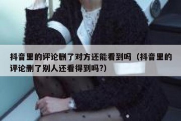 抖音里的评论删了对方还能看到吗（抖音里的评论删了别人还看得到吗?）