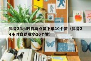 抖音24小时自助点赞下单10个赞（抖音24小时自助业务10个赞）