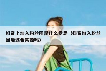 抖音上加入粉丝团是什么意思（抖音加入粉丝团后还会失效吗）