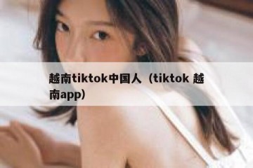 越南tiktok中国人（tiktok 越南app）
