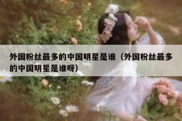 外国粉丝最多的中国明星是谁（外国粉丝最多的中国明星是谁呀）