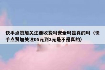 快手点赞加关注要收费吗安全吗是真的吗（快手点赞加关注05元到2元是不是真的）