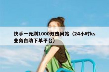 快手一元刷1000双击网站（24小时ks业务自助下单平台）
