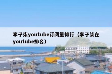 李子柒youtube订阅量排行（李子柒在youtube排名）