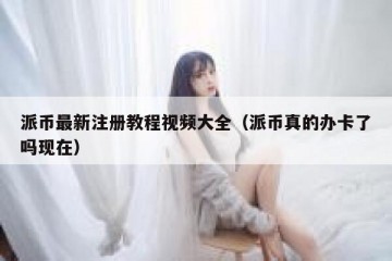 派币最新注册教程视频大全（派币真的办卡了吗现在）