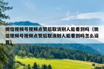 微信视频号视频点赞后取消别人能看到吗（微信视频号视频点赞后取消别人能看到吗怎么设置）