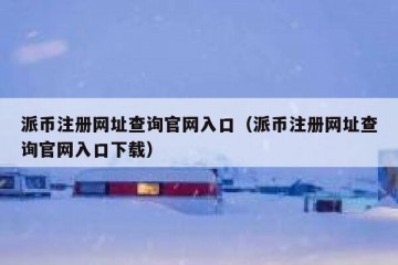 派币注册网址查询官网入口（派币注册网址查询官网入口下载）