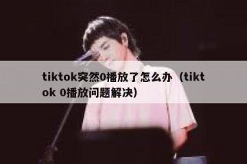 tiktok突然0播放了怎么办（tiktok 0播放问题解决）
