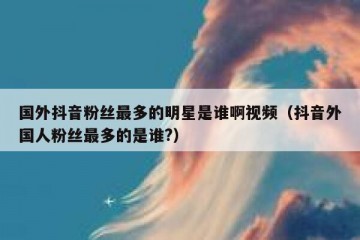 国外抖音粉丝最多的明星是谁啊视频（抖音外国人粉丝最多的是谁?）