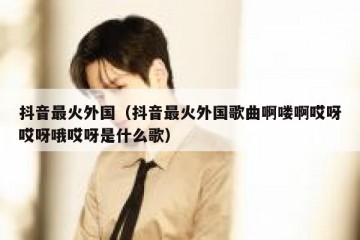 抖音最火外国（抖音最火外国歌曲啊喽啊哎呀哎呀哦哎呀是什么歌）