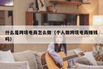 什么是跨境电商怎么做（个人做跨境电商赚钱吗）