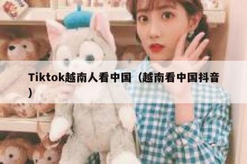 Tiktok越南人看中国（越南看中国抖音）