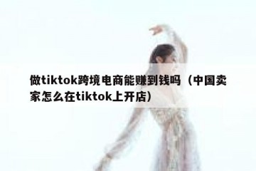 做tiktok跨境电商能赚到钱吗（中国卖家怎么在tiktok上开店）