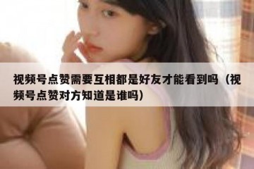 视频号点赞需要互相都是好友才能看到吗（视频号点赞对方知道是谁吗）