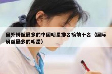 国外粉丝最多的中国明星排名榜前十名（国际粉丝最多的明星）