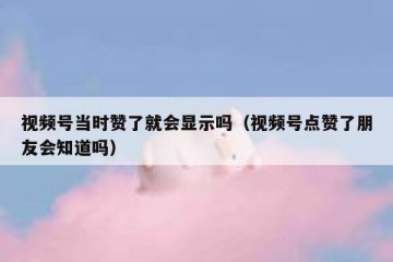 视频号当时赞了就会显示吗（视频号点赞了朋友会知道吗）