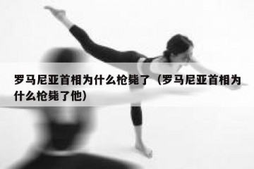 罗马尼亚首相为什么枪毙了（罗马尼亚首相为什么枪毙了他）