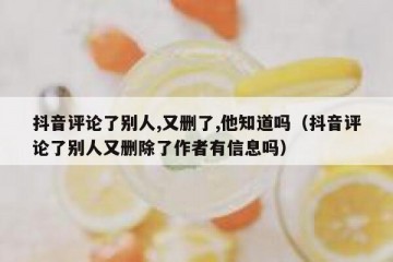 抖音评论了别人,又删了,他知道吗（抖音评论了别人又删除了作者有信息吗）