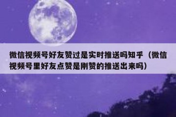 微信视频号好友赞过是实时推送吗知乎（微信视频号里好友点赞是刚赞的推送出来吗）