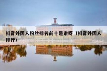 抖音外国人粉丝排名前十是谁呀（抖音外国人排行）