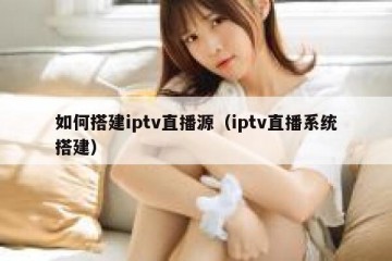 如何搭建iptv直播源（iptv直播系统搭建）